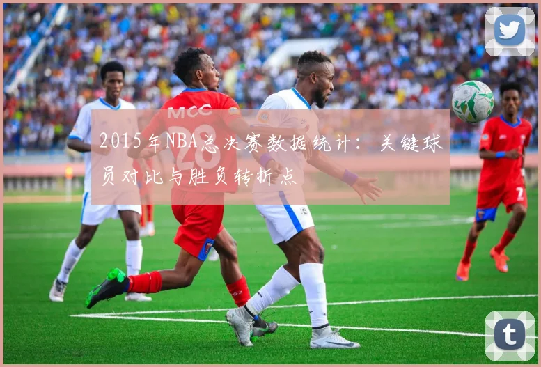 2015年NBA总决赛数据统计：关键球员对比与胜负转折点