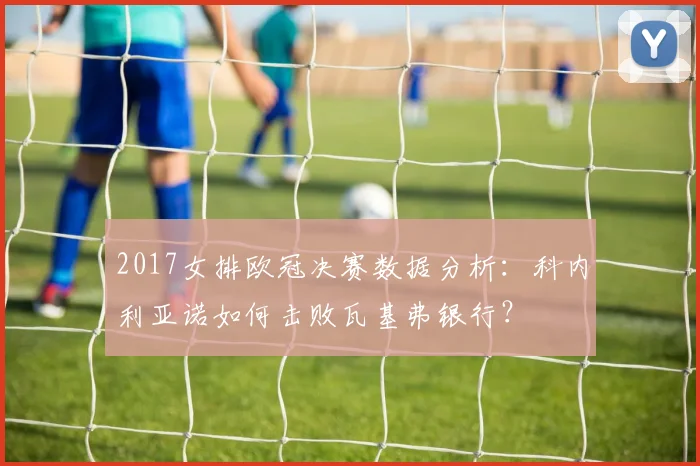 2017女排欧冠决赛数据分析：科内利亚诺如何击败瓦基弗银行？