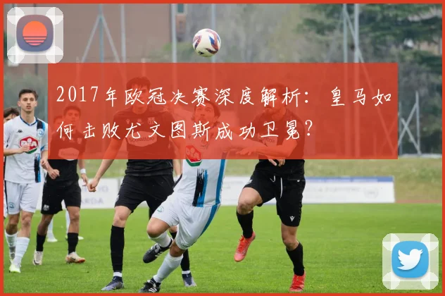 2017年欧冠决赛深度解析：皇马如何击败尤文图斯成功卫冕？