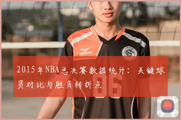 2015年NBA总决赛数据统计：关键球员对比与胜负转折点