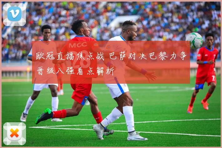 欧冠直播焦点战 巴萨对决巴黎力争晋级八强看点解析