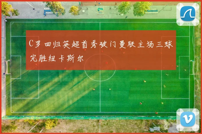 C罗回归英超首秀破门曼联主场三球完胜纽卡斯尔