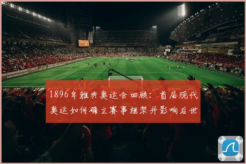 1896年雅典奥运会回顾：首届现代奥运如何确立赛事框架并影响后世