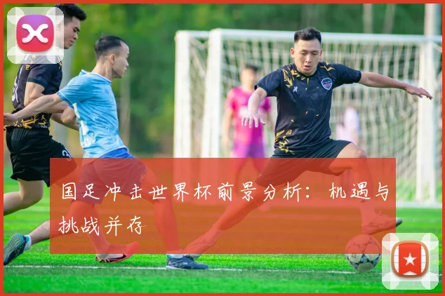 国足冲击世界杯前景分析：机遇与挑战并存