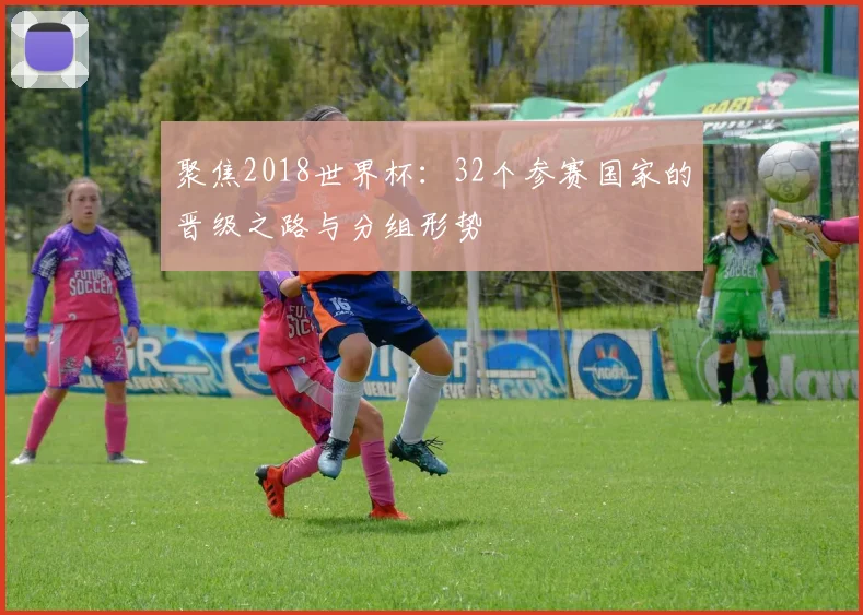 聚焦2018世界杯:32个参赛国家的晋级之路与分组形势
