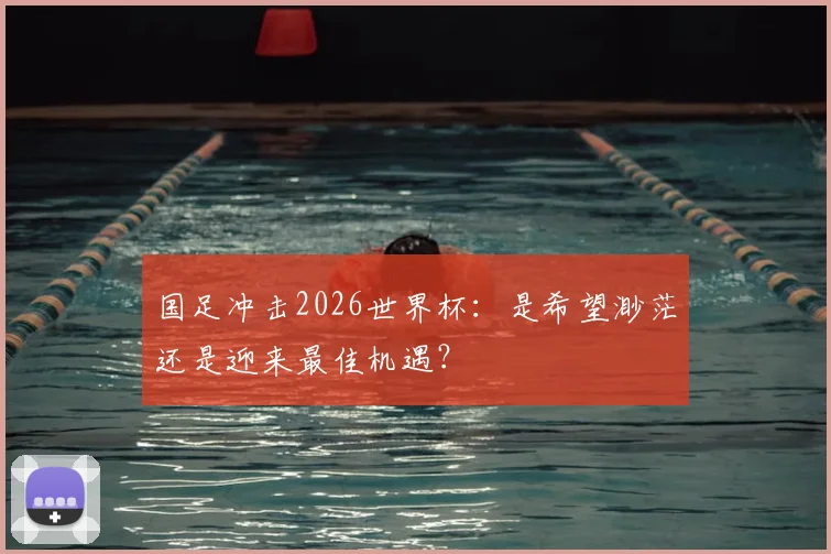 国足冲击2026世界杯：是希望渺茫还是迎来最佳机遇？