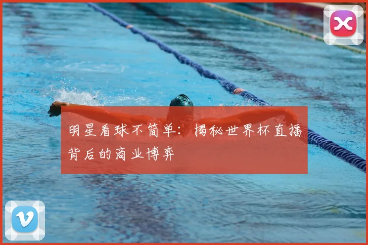 明星看球不简单：揭秘世界杯直播背后的商业博弈