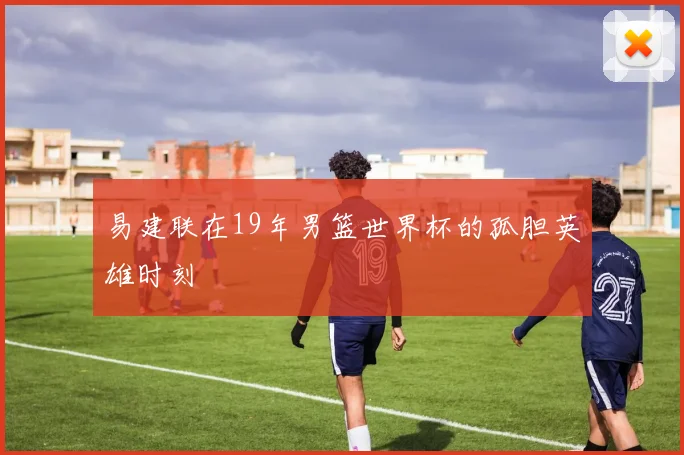 易建联在19年男篮世界杯的孤胆英雄时刻