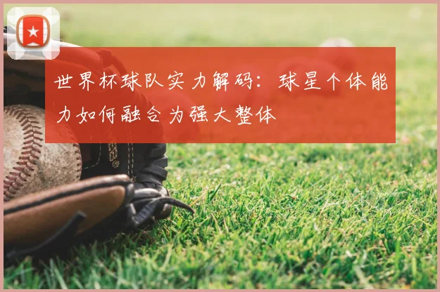 世界杯球队实力解码:球星个体能力如何融合为强大整体