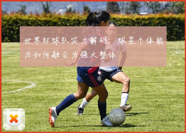 世界杯球队实力解码:球星个体能力如何融合为强大整体
