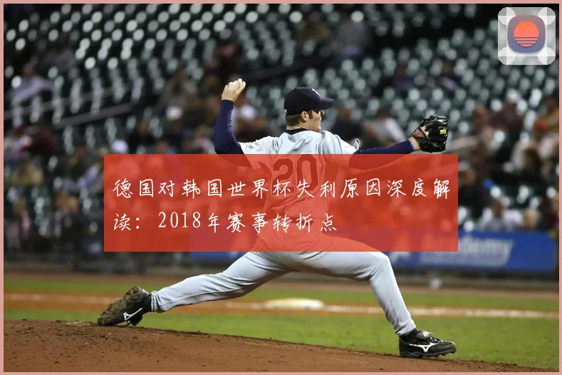 德国对韩国世界杯失利原因深度解读:2018年赛事转折点