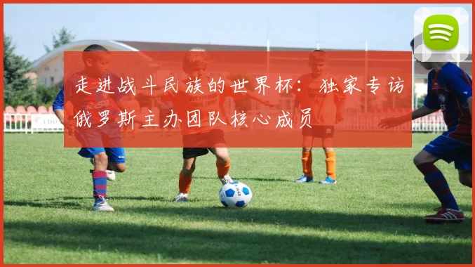 走进战斗民族的世界杯：独家专访俄罗斯主办团队核心成员