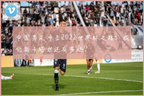中国男足冲击2022世界杯之路：我们离卡塔尔还有多远？