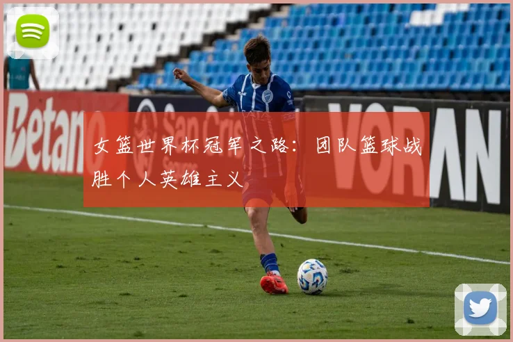 女篮世界杯冠军之路：团队篮球战胜个人英雄主义